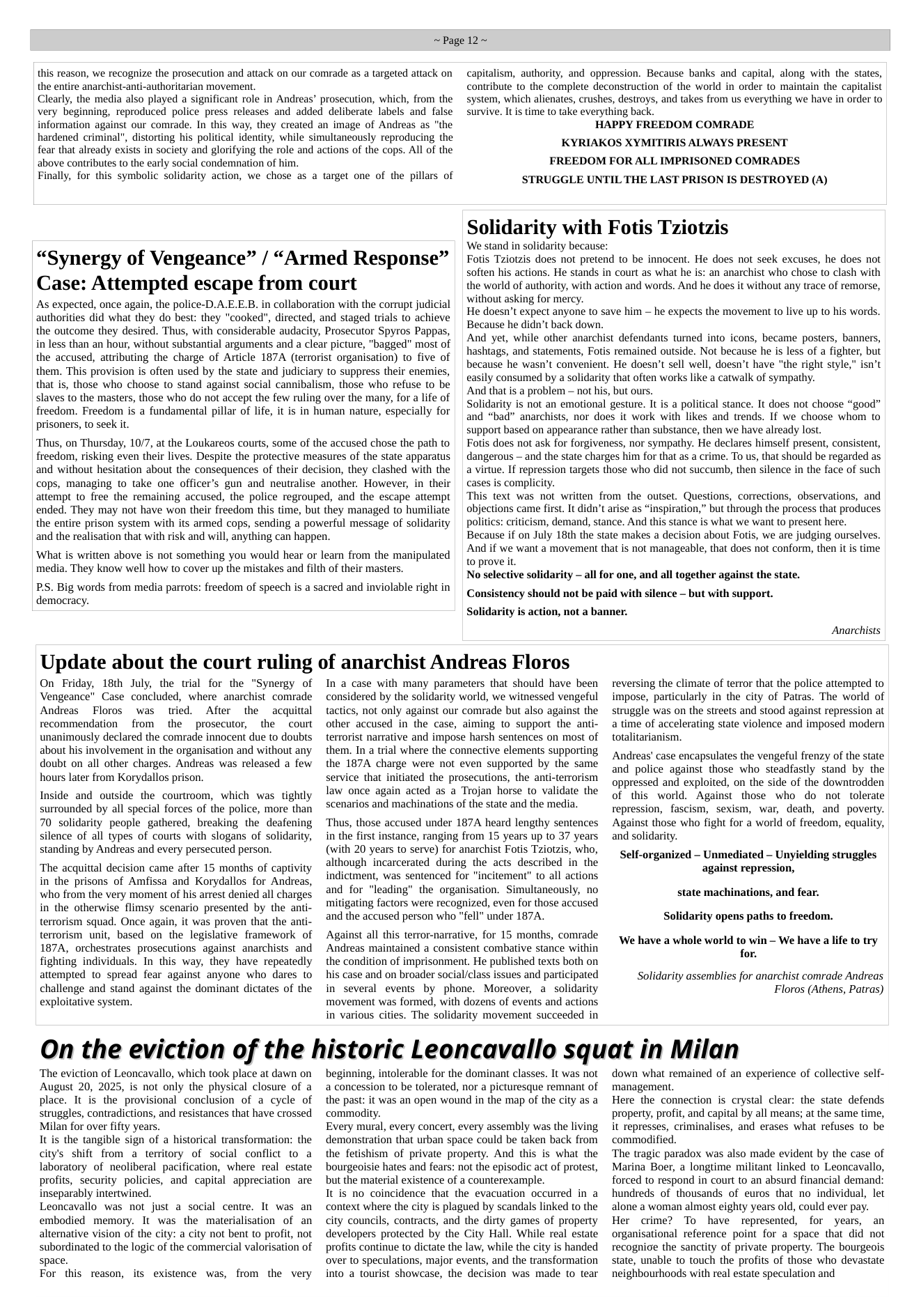 ~Page 12~  this reason, we recognize the prosecution and attack on our comrade as a targeted attack on the entire anarchist-anti-authoritarian movement.  Clearly, the media also played a significant role in Andreas’ prosecution, which, from the very beginning, reproduced police press releases and added deliberate labels and false information against our comrade. In this way, they created an image of Andreas as "the hardened criminal", distorting his political identity, while simultaneously reproducing the fear that already exists in society and glorifying the role and actions of the cops. All of the above contributes to the early social condemnation of him.  Finally, for this symbolic solidarity action, we chose as a target one of the pillars of  “Synergy of Vengeance” / “Armed Response” Case: Attempted escape from court  As expected, once again, the police-D.A.E.E.B. in collaboration with the corrupt judicial authorities did what they do best: they "cooked", directed, and staged trials to achieve the outcome they desired. Thus, with considerable audacity, Prosecutor Spyros Pappas, in less than an hour, without substantial arguments and a clear picture, "bagged" most of the accused, attributing the charge of Article 187A (terrorist organisation) to five of them. This provision is often used by the state and judiciary to suppress their enemies, that is, those who choose to stand against social cannibalism, those who refuse to be slaves to the masters, those who do not accept the few ruling over the many, for a life of freedom. Freedom is a fundamental pillar of life, it is in human nature, especially for prisoners, to seek it.  ‘Thus, on Thursday, 10/7, at the Loukareos courts, some of the accused chose the path to freedom, risking even their lives. Despite the protective measures of the state apparatus and without hesitation about the consequences of their decision, they clashed with the cops, managing to take one officer’s gun and neutralise another. However, in their attempt to free the remaining accused, the police regrouped, and the escape attempt ended. They may not have won their freedom this time, but they managed to humiliate the entire prison system with its armed cops, sending a powerful message of solidarity and the realisation that with risk and will, anything can happen.  What is written above is not something you would hear or learn from the manipulated media. They know well how to cover up the mistakes and filth of their masters.  PS. Big words from media parrots: freedom of speech is a sacred and inviolable right in democracy.  capitalism, authority, and oppression. Because banks and capital, along with the states, contribute to the complete deconstruction of the world in order to maintain the capitalist system, which alienates, crushes, destroys, and takes from us everything we have in order o survive. It s time to take everything back.  HAPPY FREEDOM COMRADE  KYRIAKOS XYMITIRIS ALWAYS PRESENT FREEDOM FOR ALL IMPRISONED COMRADES STRUGGLE UNTIL THE LAST PRISON IS DESTROYED (A)  Solidarity with Fotis Tziotzis  We stand in solidarity because: Fotis Tziotzis does not pretend to be innocent. He does not seek excuses, he does not soften his actions. He stands in court as what he is: an anarchist who chose to clash with the world of authority, with action and words. And he does it without any trace of remorse, without asking for mercy.  He doesn’t expect anyone to save him — he expects the movement to live up to his words. Because he didn’t back down.  And yet, while other anarchist defendants turned into icons, became posters, banners, hashtags, and statements, Fotis remained outside. Not because he is less of a fighter, but because he wasn’t convenient. He doesn’t sell well, doesn’t have "the right style," isn’t easily consumed by a solidarity that often works like a catwalk of sympathy.  And that is a problem — not his, but ours.  Solidarity is not an emotional gesture. It is a political stance. It does not choose “good” and “bad” anarchists, nor does it work with likes and trends. If we choose whom to support based on appearance rather than substance, then we have already lost.  Fotis does not ask for forgiveness, nor sympathy. He declares himself present, consistent, dangerous — and the state charges him for that as a crime. To us, that should be regarded as a virtue. If repression targets those who did not succumb, then silence in the face of such cases is complicity.  This text was not written from the outset. Questions, corrections, observations, and objections came first. It didn’t arise as “inspiration,” but through the process that produces politics: criticism, demand, stance. And this stance is what we want to present here. Because if on July 18th the state makes a decision about Fotis, we are judging ourselves. And if we want a movement that is not manageable, that does not conform, then it is time to prove it.  No selective solidarity - all for one, and all together against the state.  Consistency should not be paid with silence - but with support. Solidarity is action, not a banner.  Anarchists  Update about the court ruling of anarchist Andreas Floros  On Friday, 18th July, the tial for the “Synergy of Vengeance” Case concluded, where anarchist comrade Andreas  Floros was tried. After the acquitial recommendation from the prosecutor, the court unanimously declared the comrade innocent due to doubts about his involvement in the organisation and without any doubt on all other charges. Andreas was released a few hours later from Korydallos prison.  Inside and outside the courtroom, which was tightly surrounded by all special forces of the police, more than 70 solidarity people gathered, breaking the deafening silence of all types of courts with slogans of solidarity, standing by Andreas and every persecuted person.  The acquittal decision came after 15 months of captivity in the prisons of Amfissa and Korydallos for Andreas, who from the very moment of his arrest denied all charges in the otherwise flimsy scenario presented by the anti- terrorism squad. Once again, it was proven that the anti- terrorism unit, based on the legislative framework of 187A, orchestrates prosecutions against anarchists and fighting individuals. In this way, they have repeatedly attempted to spread fear against anyone who dares to challenge and stand against the dominant dictates of the exploitative system.  In a case with many parameters that should have been considered by the solidarity world, we witnessed vengeful tactics, not only against our comrade but also against the other accused in the case, aiming to support the anti- terrorist narrative and impose harsh sentences on most of them. In a trial where the connective elements supporting the 187A charge were not even supported by the same service that initiated the prosecutions, the anti-terrorism law once again acted as a Trojan horse to validate the scenarios and machinations of the state and the media.  Thus, those accused under 187A heard lengthy sentences in the first instance, ranging from 15 years up to 37 years (with 20 years to serve) for anarchist Fotis Tziotzis, who, although “incarcerated during the acts described in the indictment, was sentenced for "incitement” o all actions and for "leading” the organisation. Simultaneously, no mitigating factors were recognized, even for those accused and the accused person who "fell” under 187A.  Against all this terror-narrative, for 15 months, comrade Andreas maintained a consistent combative stance within the condition of imprisonment. He published texts both on his case and on broader social/class issues and participated in several evenis by phone. Moreover, a solidarity movement was formed, with dozens of events and actions in various cities. The solidarity movement succeeded in  reversing the climate of terror that the police attempted to impose, particularly in the city of Patras. The world of struggle was on the streets and stood against repression at a time of accelerating state violence and imposed modern totalitarianism.  Andreas’ case encapsulates the vengeful frenzy of the state and police against those who steadfastly stand by the oppressed and exploited, on the side of the downtrodden of this world. Against those who do not tolerate repression, fascism, sexism, war, death, and poverty. Against those who fight for a world of freedom, equality, and solidarity.  Self-organized - Unmediated - Unyielding struggles against repression,  state machinations, and fear. Solidarity opens paths to freedom.  ‘We have a whole world to win — We have a life to try for.  Solidarity assemblies for anarchist comrade Andreas Floros (Athens, Patras)  On the eviction of the historic Leoncavallo squat in Milan  ‘The eviction of Leoncavallo, which took place at dawn on August 20, 2025, is not only the physical closure of a place. It is the provisional conclusion of a cycle of struggles, contradictions, and resistances that have crossed Milan for over fifty years.  It s the tangible sign of a historical transformation: the city’s shift from a territory of social conflict to a laboratory of neoliberal pacification, where real estate profits, security policies, and capital appreciation are inseparably intertwined.  Leoncavallo was not just a social centre. It was an embodied memory. It was the materialisation of an alternative vision of the city: a city not bent to profit, not subordinated to the logic of the commercial valorisation of space.  For this reason, its existence was, from the very  beginning, intolerable for the dominant classes. It was not a concession to be tolerated, nor a picturesque remnant of the past: it was an open wound in the map of the city as a commodity.  Every mural, every concert, every assembly was the living demonstration that urban space could be taken back from the fetishism of private property. And this is what the bourgeoisie hates and fears: not the episodic act of protest, but the material existence of a counterexample.  It is no coincidence that the evacuation occurred in a context where the city is plagued by scandals linked to the city councils, contracts, and the dirty games of property developers protected by the City Hall. While real estate profits continue to dictate the law, while the city is handed over to speculations, major events, and the transformation into a tourist showcase, the decision was made to tear  down what remained of an experience of collective self- management.  Here the connection is crystal clear: the state defends property, profit, and capital by all means; at the same time, it represses, criminalises, and erases what refuses to be commodified.  ‘The tragic paradox was also made evident by the case of Marina Boer, a longtime militant linked to Leoncavallo, forced to respond in court to an absurd financial demand: hundreds of thousands of euros that no individual, let alone a woman almost eighty years old, could ever pay. Her crime? To have represented, for years, an organisational reference point for a space that did not recognice the sanctity of private property. The bourgeois state, unable to touch the profits of those who devastate neighbourhoods with real estate speculation and 